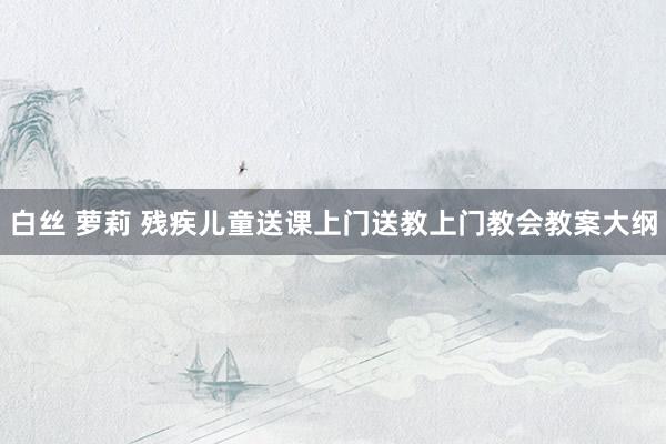 白丝 萝莉 残疾儿童送课上门送教上门教会教案大纲