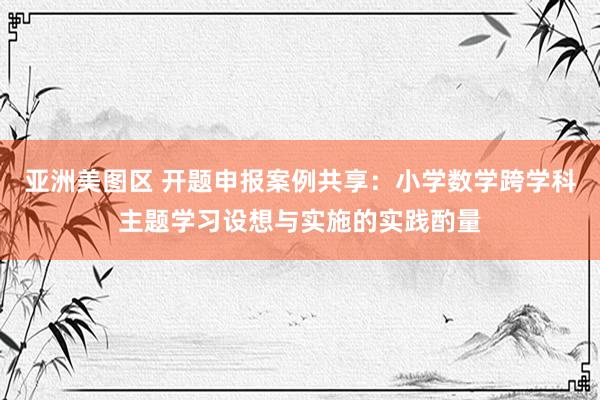 亚洲美图区 开题申报案例共享：小学数学跨学科主题学习设想与实施的实践酌量
