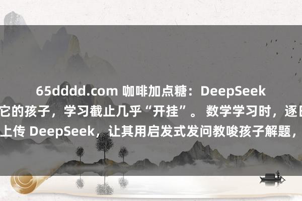 65dddd.com 咖啡加点糖：DeepSeek 号称一大“神器”，善用它的孩子，学习截止几乎“开挂”。 数学学习时，逐日一题，拍照上传 DeepSeek，让其用启发式发问教唆孩子解题，培养自主念念考，解完题再让它出...