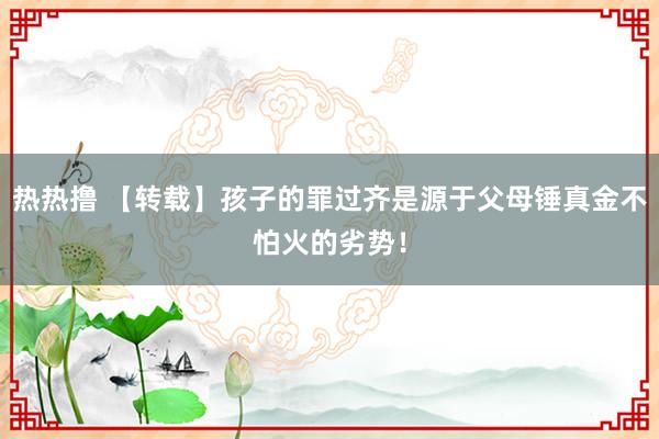 热热撸 【转载】孩子的罪过齐是源于父母锤真金不怕火的劣势！