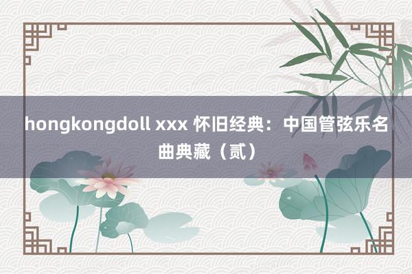 hongkongdoll xxx 怀旧经典：中国管弦乐名曲典藏（贰）