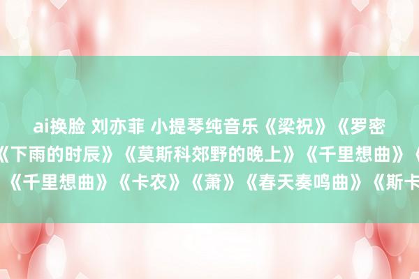 ai换脸 刘亦菲 小提琴纯音乐《梁祝》《罗密欧与朱丽叶》《夜曲》《下雨的时辰》《莫斯科郊野的晚上》《千里想曲》《卡农》《萧》《春天奏鸣曲》《斯卡布罗集市》