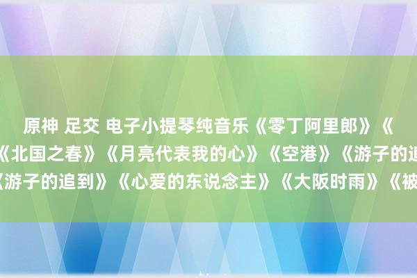 原神 足交 电子小提琴纯音乐《零丁阿里郎》《玫瑰花开》《山茶花》《北国之春》《月亮代表我的心》《空港》《游子的追到》《心爱的东说念主》《大阪时雨》《被雨淋湿的尽头站》