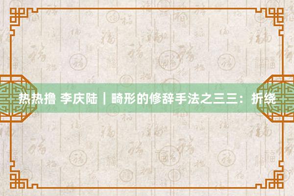 热热撸 李庆陆｜畸形的修辞手法之三三：折绕