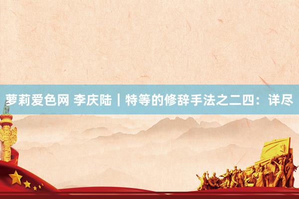 萝莉爱色网 李庆陆|特等的修辞手法之二四:详尽