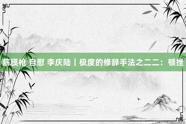 筋膜枪 自慰 李庆陆｜极度的修辞手法之二二：顿挫