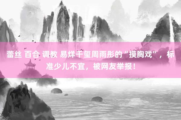 蕾丝 百合 调教 易烊千玺周雨彤的“摸胸戏”，标准少儿不宜，被网友举报！
