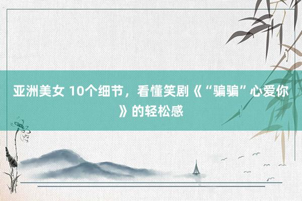 亚洲美女 10个细节，看懂笑剧《“骗骗”心爱你》的轻松感